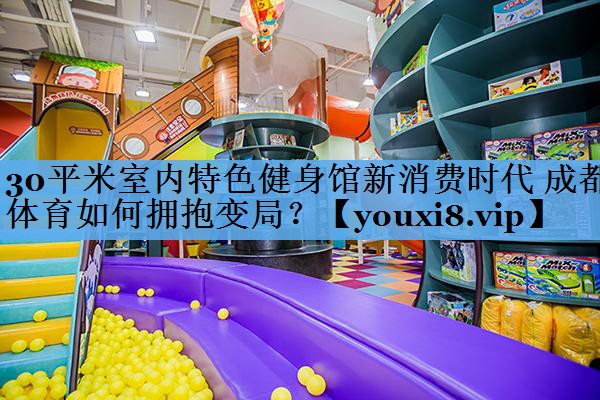 30平米室内特色健身馆新消费时代 成都体育如何拥抱变局? 30平米室内特色健身馆新消费时代 成都体育如何拥抱变局?