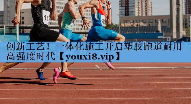 创新工艺！一体化施工开启塑胶跑道耐用高强度时代