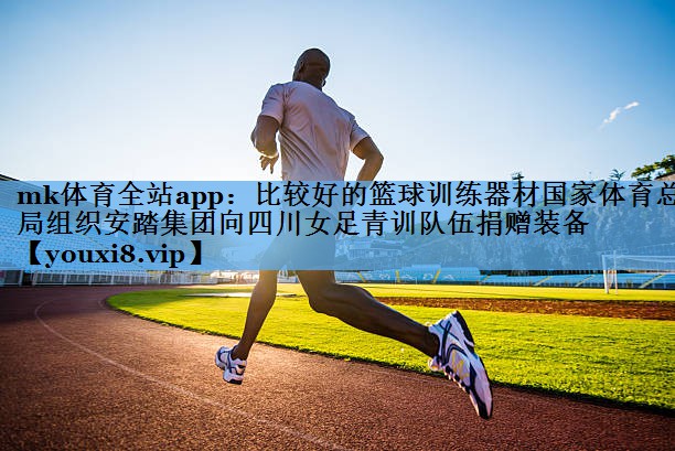 mk体育全站app：比较好的篮球训练器材国家体育总局组织安踏集团向四川女足青训队伍捐赠装备